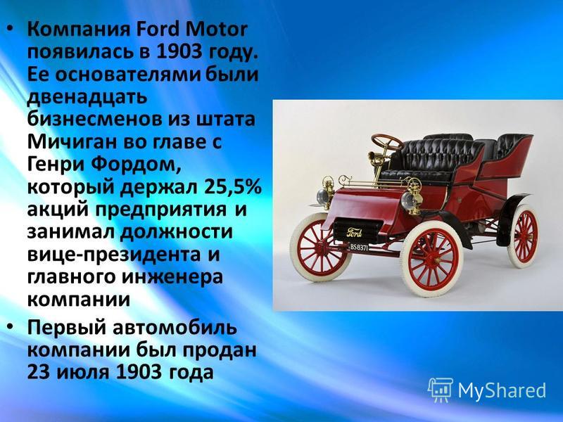 Компания Ford Motor появилась в 1903 году. Ее основателями были двенадцать бизнесменов из штата Мичиган во главе с Генри Фордом, который держал 25,5% акций предприятия и занимал должности вице-президента и главного инженера компании Первый автомобиль
