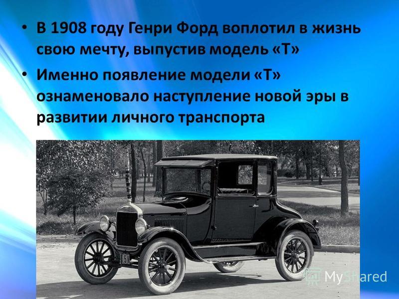 В 1908 году Генри Форд воплотил в жизнь свою мечту, выпустив модель «T» Именно появление модели «Т» ознаменовало наступление новой эры в развитии личного транспорта