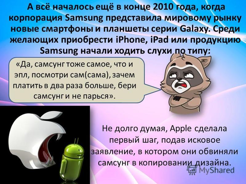 А всё началось ещё в конце 2010 года, когда корпорация Samsung представила мировому рынку новые смартфоны и планшеты серии Galaxy. Среди желающих приобрести iPhone, iPad или продукцию Samsung начали ходить слухи по типу: «Да, самсунг тоже самое, что 