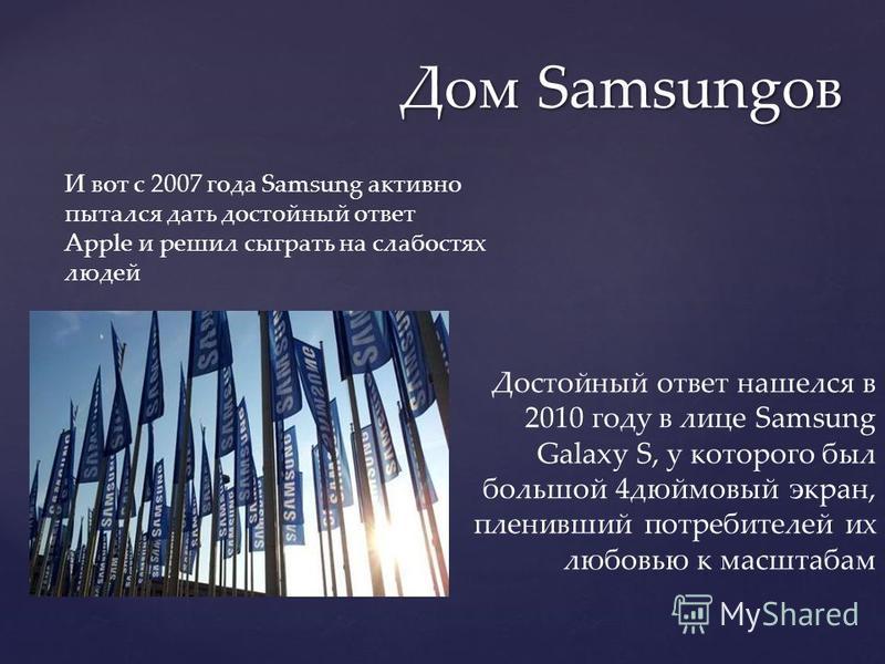 Дом Samsungов И вот с 2007 года Samsung активно пытался дать достойный ответ Apple и решил сыграть на слабостях людей Достойный ответ нашелся в 2010 году в лице Samsung Galaxy S, у которого был большой 4 дюймовый экран, пленивший потребителей их любо