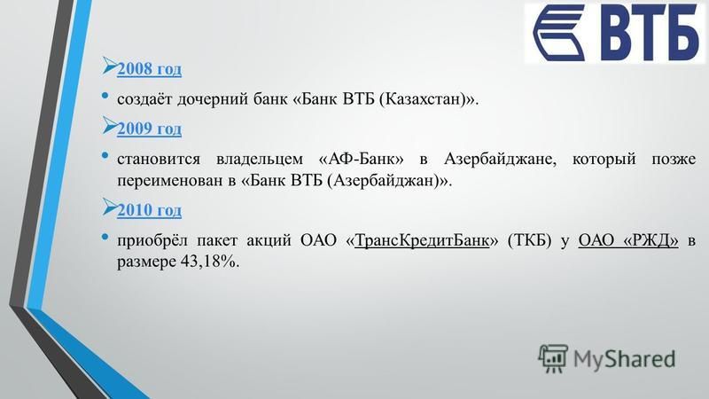2008 год 2008 год создаёт дочерний банк «Банк ВТБ (Казахстан)». 2009 год 2009 год становится владельцем «АФ-Банк» в Азербайджане, который позже переименован в «Банк ВТБ (Азербайджан)». 2010 год 2010 год приобрёл пакет акций ОАО «Транс КредитБанк» (ТК