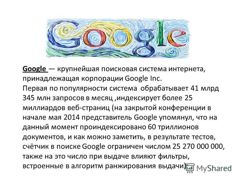 Google крупнейшая поисковая система интернета, принадлежащая корпорации Google Inc. Первая по популярности система обрабатывает 41 млрд 345 млн запросов в месяц,индексирует более 25 миллиардов веб-страниц (на закрытой конференции в начале мая 2014 пр
