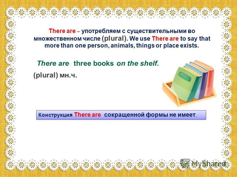 There are – употребляем с существительными во множественном числе (plural). We use There are to say that more than one person, animals, things or place exists. There are on the shelf. three books (plural) мн.ч. Конструкция There are сокращенной формы