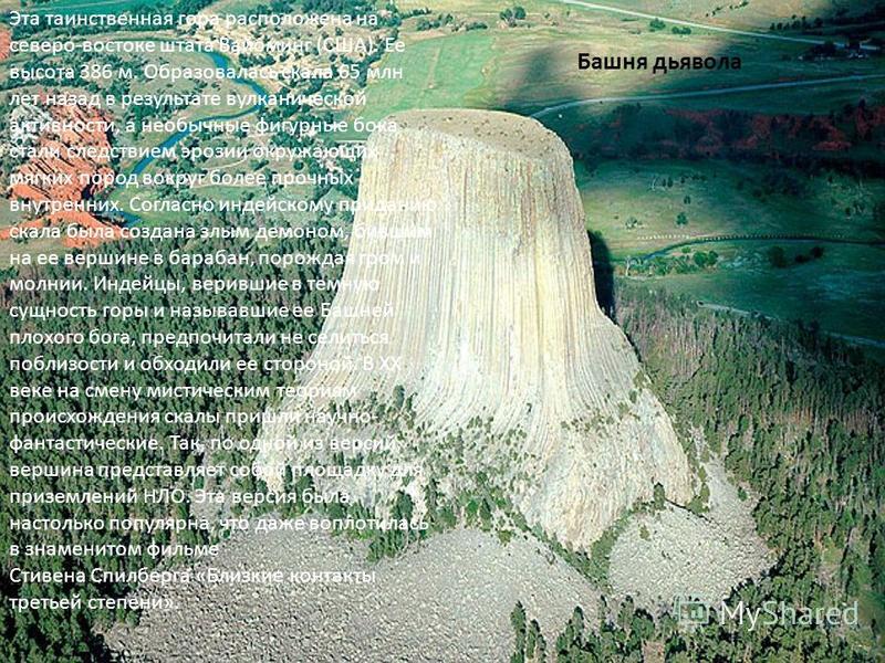 Башня дьявола Эта таинственная гора расположена на северо-востоке штата Вайоминг (США). Ее высота 386 м. Образовалась скала 65 млн лет назад в результате вулканической активности, а необычные фигурные бока стали следствием эрозии окружающих мягких по