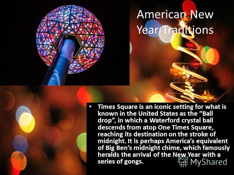 American New Year Traditions Times Square is an iconic setting for what is known in the United States as the Ball drop, in which a Waterford crystal ball descends from atop One Times Square, reaching its destination on the stroke of midnight. It is p