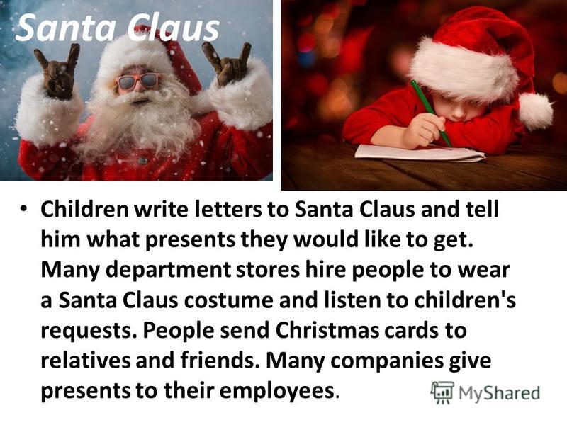 Santa Claus Children write letters to Santa Claus and tell him what presents they would like to get. Many department stores hire people to wear a Santa Claus costume and listen to children's requests. People send Christmas cards to relatives and frie