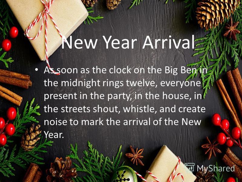 New Year Arrival As soon as the clock on the Big Ben in the midnight rings twelve, everyone present in the party, in the house, in the streets shout, whistle, and create noise to mark the arrival of the New Year.