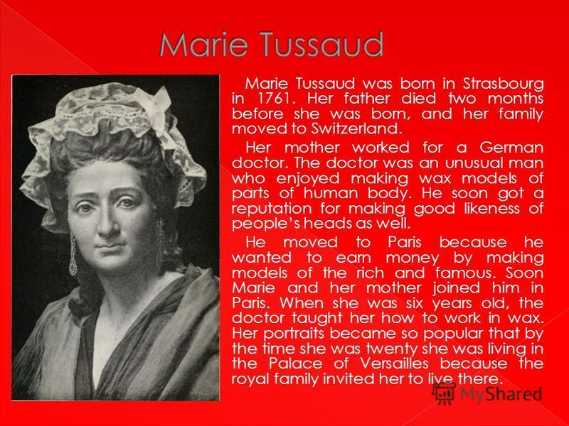 Marie Tussaud was born in Strasbourg in 1761. Her father died two months before she was born, and her family moved to Switzerland. Her mother worked for a German doctor. The doctor was an unusual man who enjoyed making wax models of parts of human bo