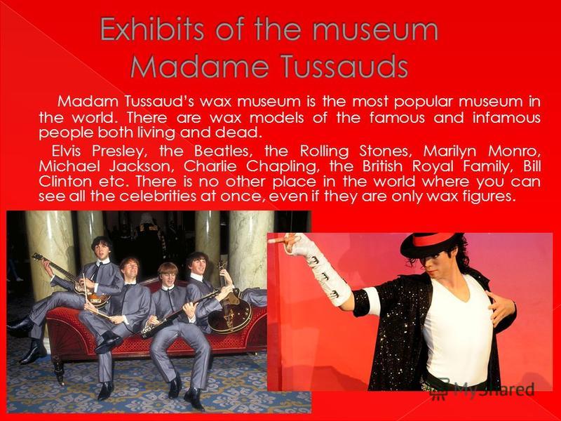 Madam Tussauds wax museum is the most popular museum in the world. There are wax models of the famous and infamous people both living and dead. Elvis Presley, the Beatles, the Rolling Stones, Marilyn Monro, Michael Jackson, Charlie Chapling, the Brit