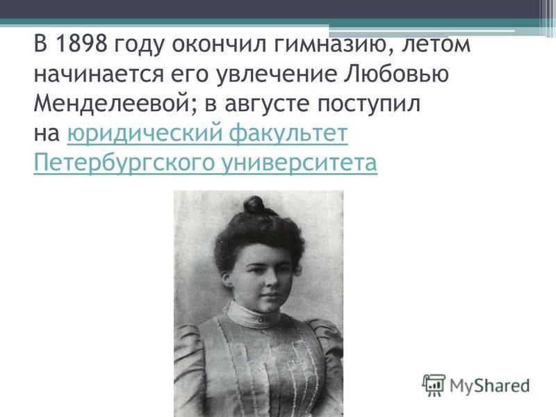 В 1898 году окончил гимназию, летом начинается его увлечение Любовью Менделеевой; в августе поступил на юридический факультет Петербургского университета юридический факультет Петербургского университета