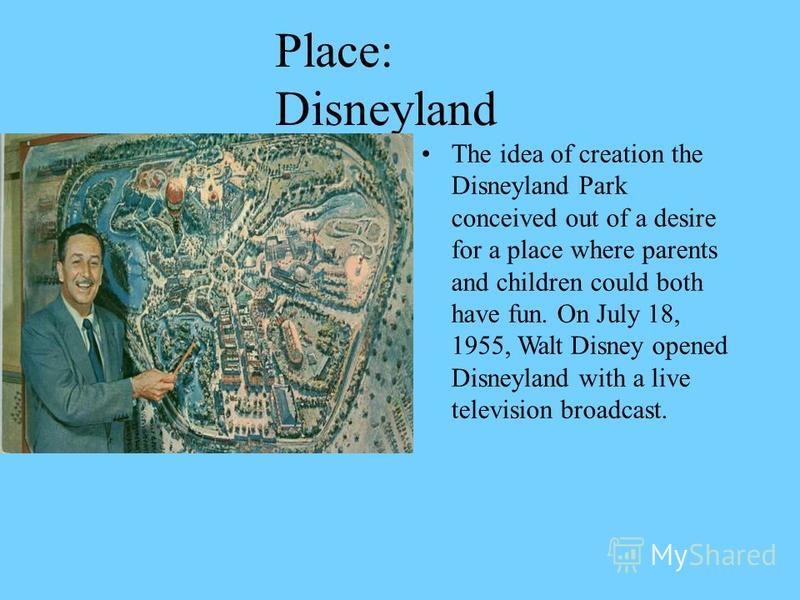 Place: Disneyland The idea of creation the Disneyland Park conceived out of a desire for a place where parents and children could both have fun. On July 18, 1955, Walt Disney opened Disneyland with a live television broadcast.