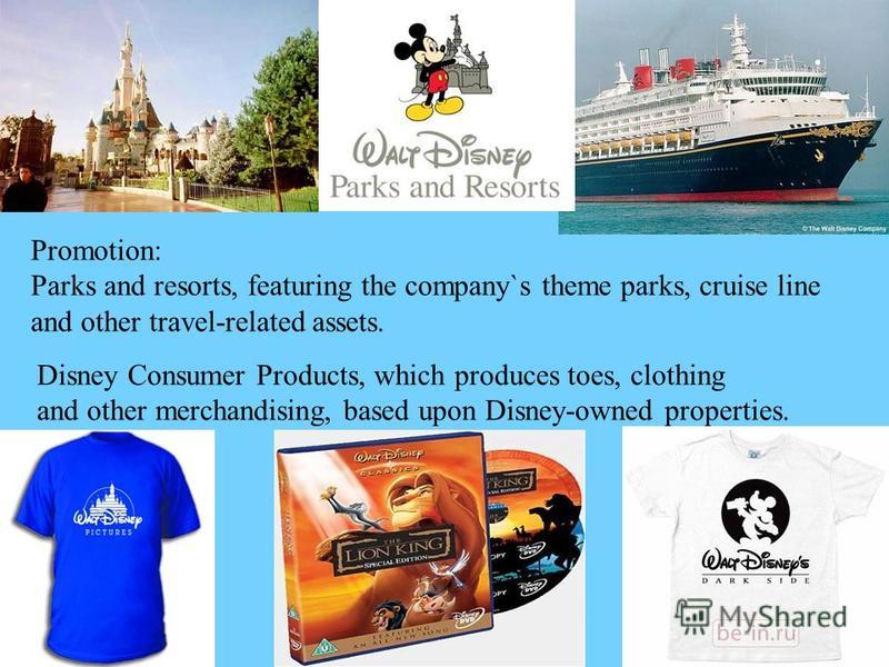 Promotion: Parks and resorts, featuring the company`s theme parks, cruise line and other travel-related assets. Disney Consumer Products, which produces toes, clothing and other merchandising, based upon Disney-owned properties.