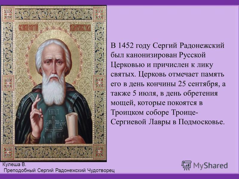 В 1452 году Сергий Радонежский был канонизирован Русской Церковью и причислен к лику святых. Церковь отмечает память его в день кончины 25 сентября, а также 5 июля, в день обретения мощей, которые покоятся в Троицком соборе Троице- Сергиевой Лавры в 