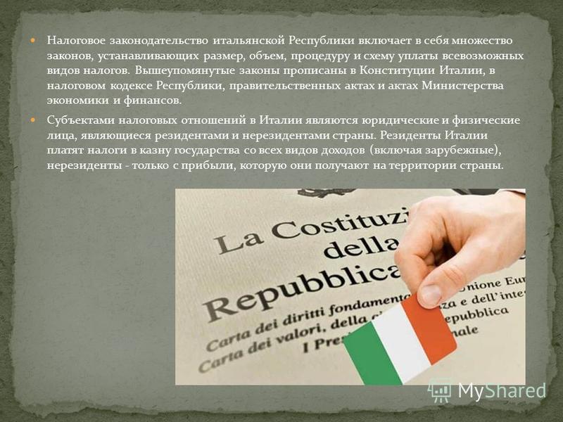 Налоговое законодательство итальянской Республики включает в себя множество законов, устанавливающих размер, объем, процедуру и схему уплаты всевозможных видов налогов. Вышеупомянутые законы прописаны в Конституции Италии, в налоговом кодексе Республ