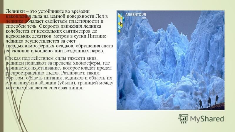Ледники – это устойчивые во времени накопления льда на земной поверхности.Лед в леднике обладает свойством пластичности и способен течь. Скорость движения ледника колеблется от нескольких сантиметров до нескольких десятков метров в сутки.Питание ледн
