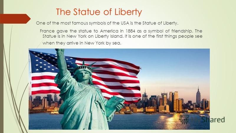 The Statue of Liberty One of the most famous symbols of the USA is the Statue of Liberty. France gave the statue to America in 1884 as a symbol of friendship. The Statue is in New York on Liberty Island. It is one of the first things people see when 