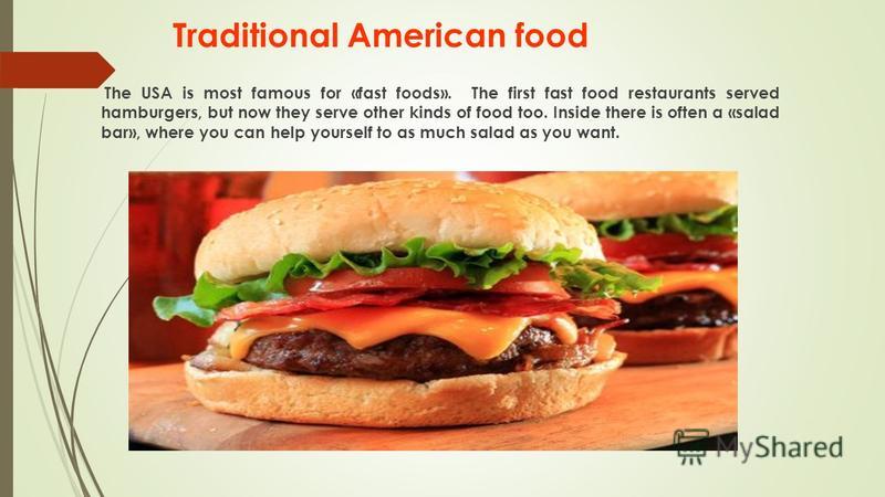Traditional American food The USA is most famous for «fast foods». The first fast food restaurants served hamburgers, but now they serve other kinds of food too. Inside there is often a «salad bar», where you can help yourself to as much salad as you