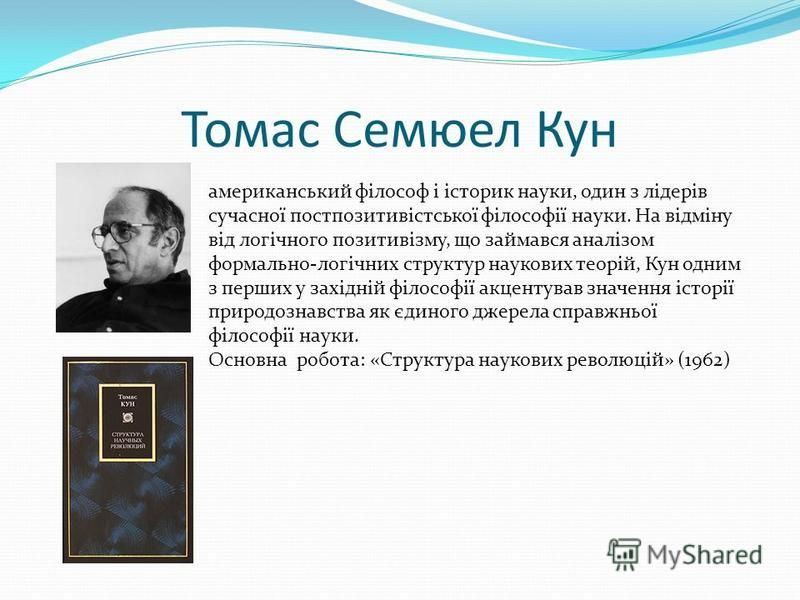 Томас Семюел Кун американський філософ і історик науки, один з лідерів сучасної постпозитивістської філософії науки. На відміну від логічного позитивізму, що займався аналізом формально-логічних структур наукових теорій, Кун одним з перших у західній