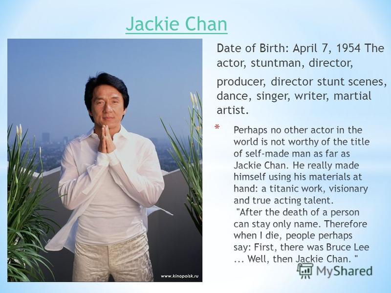 Jackie Chan Date of Birth: April 7, 1954 The actor, stuntman, director, producer, director stunt scenes, dance, singer, writer, martial artist.