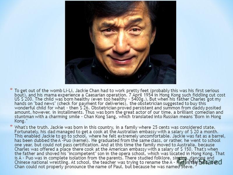* To get out of the womb Li-Li, Jackie Chan had to work pretty feet (probably this was his first serious bout), and his mama experience a Caesarian operation. 7 April 1954 in Hong Kong such fiddling cut cost US $ 200. The child was born healthy (even