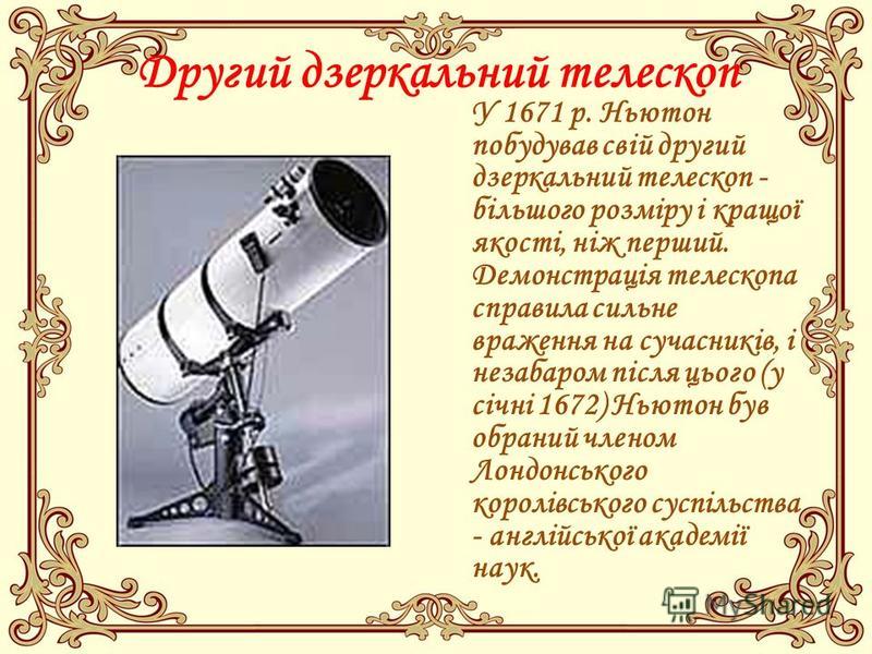 Другий дзеркальний телескоп У 1671 р. Ньютон побудував свій другий дзеркальний телескоп - більшого розміру і кращої якості, ніж перший. Демонстрація телескопа справила сильне враження на сучасників, і незабаром після цього (у січні 1672) Ньютон був о