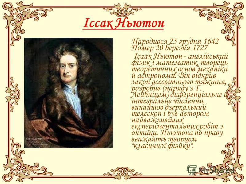 Іссак Ньютон Народився 25 грудня 1642 Помер 20 березня 1727 Ісаак Ньютон - англійський фізик і математик, творець теоретичних основ механіки й астрономії. Він відкрив закон всесвітнього тяжіння, розробив (наряду з Г. Лейбніцем) диференціальне й інтег