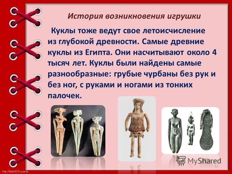 История возникновения игрушки Куклы тоже ведут свое летоисчисление из глубокой древности. Самые древние куклы из Египта. Они насчитывают около 4 тысяч лет. Куклы были найдены самые разнообразные: грубые чурбаны без рук и без ног, с руками и ногами из