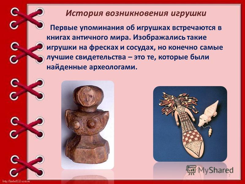 Первые упоминания об игрушках встречаются в книгах античного мира. Изображались такие игрушки на фресках и сосудах, но конечно самые лучшие свидетельства – это те, которые были найденные археологами. История возникновения игрушки 7