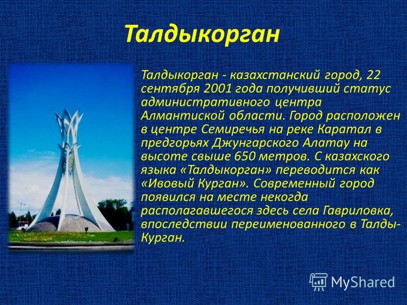 Талдыкорган Талдыкорган - казахстанский город, 22 сентября 2001 года получивший статус административного центра Алмантиской области. Город расположен в центре Семиречья на реке Каратал в предгорьях Джунгарского Алатау на высоте свыше 650 метров. С ка
