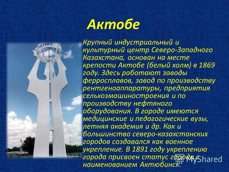 Актобе Крупный индустриальный и культурный центр Северо-Западного Казахстана, основан на месте крепости Актобе (белый холм) в 1869 году. Здесь работают заводы ферросплавов, завод по производству рентгеноаппаратуры, предприятия сельхозмашиностроения и