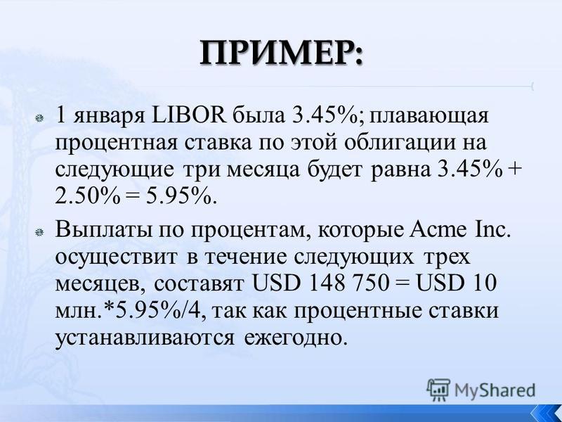 1 января LIBOR была 3.45%; плавающая процентная ставка по этой облигации на следующие три месяца будет равна 3.45% + 2.50% = 5.95%. Выплаты по процентам, которые Acme Inc. осуществит в течение следующих трех месяцев, составят USD 148 750 = USD 10 млн