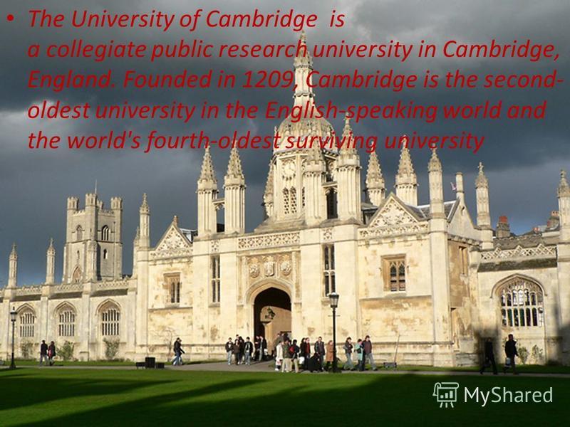 . The University of Cambridge is a collegiate public research university in Cambridge, England. Founded in 1209, Cambridge is the second- oldest university in the English-speaking world and the world's fourth-oldest surviving university