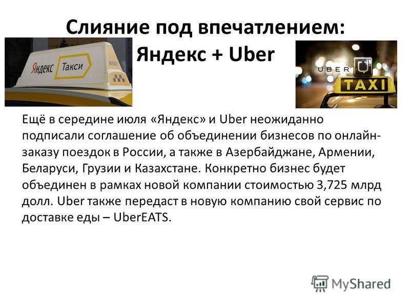 Слияние под впечатлением: Яндекс + Uber Ещё в середине июля «Яндекс» и Uber неожиданно подписали соглашение об объединении бизнесов по онлайн- заказу поездок в России, а также в Азербайджане, Армении, Беларуси, Грузии и Казахстане. Конкретно бизнес б