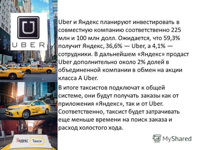 Uber и Яндекс планируют инвестировать в совместную компанию соответственно 225 млн и 100 млн долл. Ожидается, что 59,3% получит Яндекс, 36,6% Uber, а 4,1% сотрудники. В дальнейшем «Яндекс» продаст Uber дополнительно около 2% долей в объединенной комп