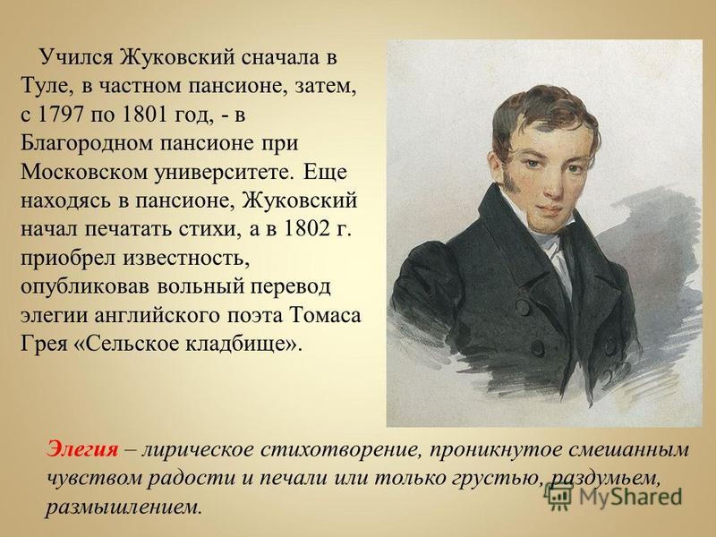 Учился Жуковский сначала в Туле, в частном пансионе, затем, с 1797 по 1801 год, - в Благородном пансионе при Московском университете. Еще находясь в пансионе, Жуковский начал печатать стихи, а в 1802 г. приобрел известность, опубликовав вольный перев