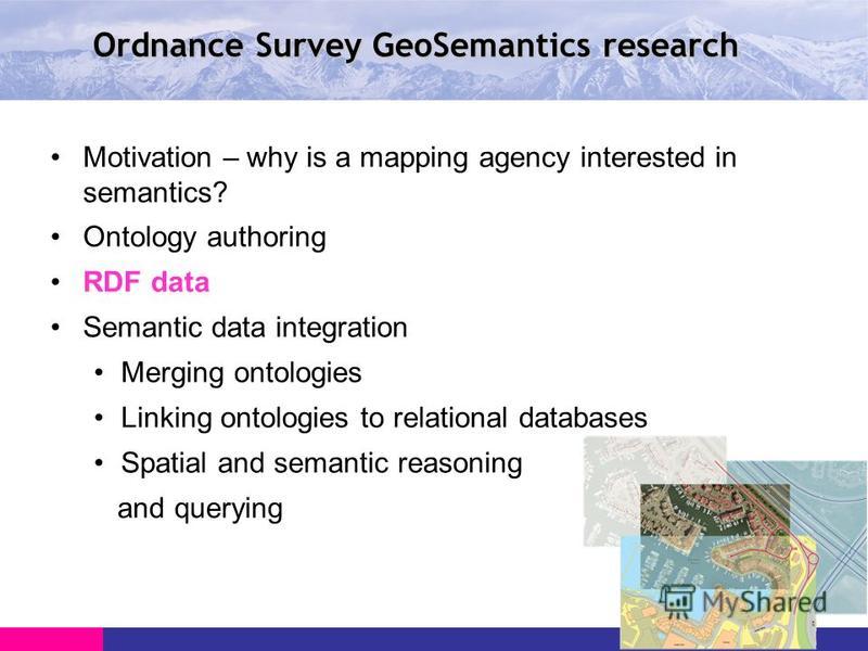 Ordnance Survey GeoSemantics research Motivation – why is a mapping agency interested in semantics? Ontology authoring RDF data Semantic data integration Merging ontologies Linking ontologies to relational databases Spatial and semantic reasoning and