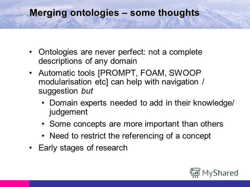 Ontologies are never perfect: not a complete descriptions of any domain Automatic tools [PROMPT, FOAM, SWOOP modularisation etc] can help with navigation / suggestion but Domain experts needed to add in their knowledge/ judgement Some concepts are mo