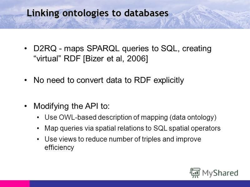 Linking ontologies to databases D2RQ - maps SPARQL queries to SQL, creating virtual RDF [Bizer et al, 2006] No need to convert data to RDF explicitly Modifying the API to: Use OWL-based description of mapping (data ontology) Map queries via spatial r
