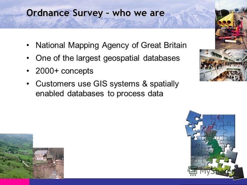 Ordnance Survey – who we are National Mapping Agency of Great Britain One of the largest geospatial databases 2000+ concepts Customers use GIS systems & spatially enabled databases to process data