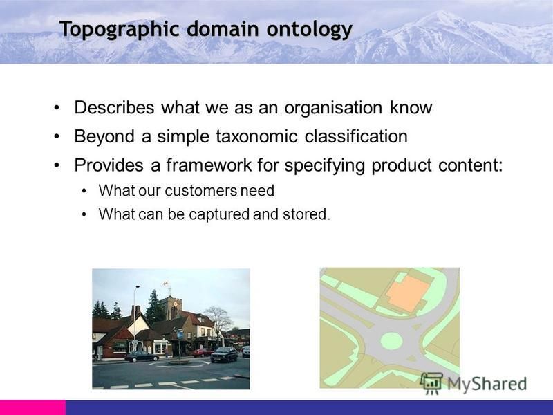 Topographic domain ontology Describes what we as an organisation know Beyond a simple taxonomic classification Provides a framework for specifying product content: What our customers need What can be captured and stored.