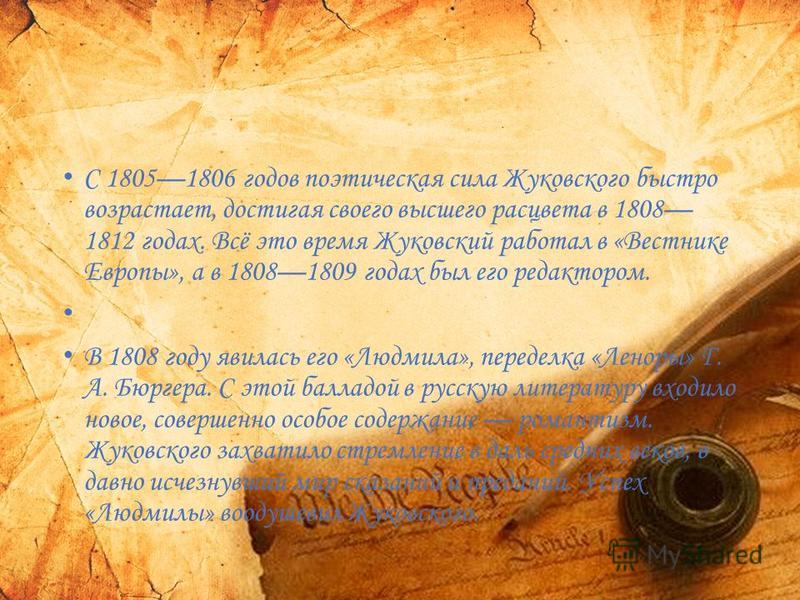 С 18051806 годов поэтическая сила Жуковского быстро возрастает, достигая своего высшего расцвета в 1808 1812 годах. Всё это время Жуковский работал в «Вестнике Европы», а в 18081809 годах был его редактором. В 1808 году явилась его «Людмила», передел