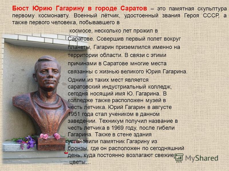 Бюст Юрию Гагарину в городе Саратов – это памятная скульптура первому космонавту. Военный лётчик, удостоенный звания Героя СССР, а также первого человека, побывавшего в космосе, несколько лет прожил в Саратове. Совершив первый полет вокруг планеты, Г