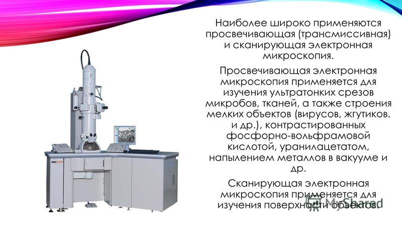 Наиболее широко применяются просвечивающая (трансмиссивная) и сканирующая электронная микроскопия. Просвечивающая электронная микроскопия применяется для изучения ультратонких срезов микробов, тканей, а также строения мелких объектов (вирусов, жгутик