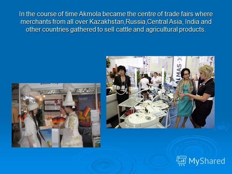 In the course of time Akmola became the centre of trade fairs where merchants from all over Kazakhstan,Russia,Central Asia, India and other countries gathered to sell cattle and agricultural products.
