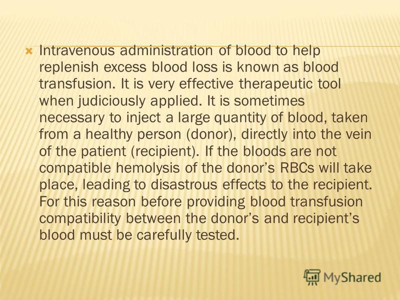 Intravenous administration of blood to help replenish excess blood loss is known as blood transfusion. It is very effective therapeutic tool when judiciously applied. It is sometimes necessary to inject a large quantity of blood, taken from a healthy
