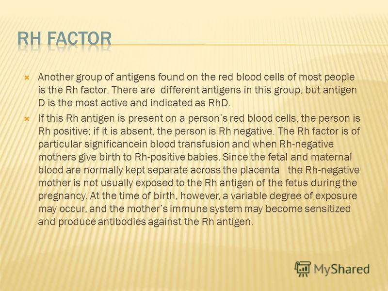 Another group of antigens found on the red blood cells of most people is the Rh factor. There are different antigens in this group, but antigen D is the most active and indicated as RhD. If this Rh antigen is present on a persons red blood cells, the