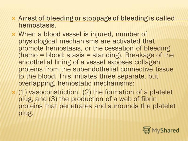 Arrest of bleeding or stoppage of bleeding is called hemostasis. When a blood vessel is injured, number of physiological mechanisms are activated that promote hemostasis, or the cessation of bleeding (hemo = blood; stasis = standing). Breakage of the