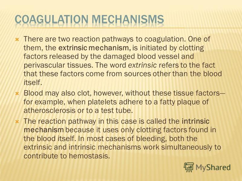There are two reaction pathways to coagulation. One of them, the extrinsic mechanism, is initiated by clotting factors released by the damaged blood vessel and perivascular tissues. The word extrinsic refers to the fact that these factors come from s