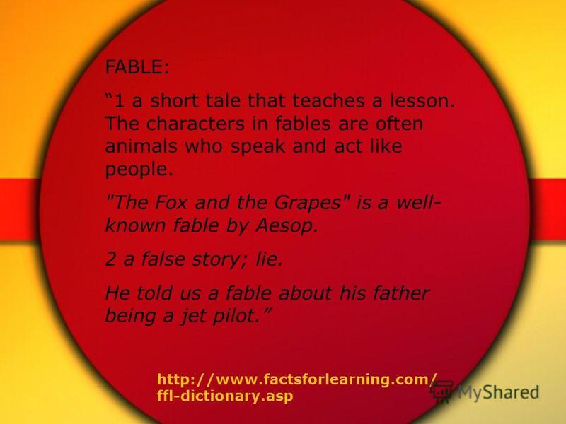 FABLE: 1 a short tale that teaches a lesson. The characters in fables are often animals who speak and act like people. 
