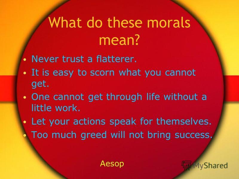 What do these morals mean? Never trust a flatterer. It is easy to scorn what you cannot get. One cannot get through life without a little work. Let your actions speak for themselves. Too much greed will not bring success. Aesop